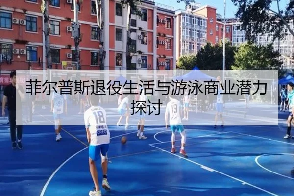 菲尔普斯退役生活与游泳商业潜力探讨